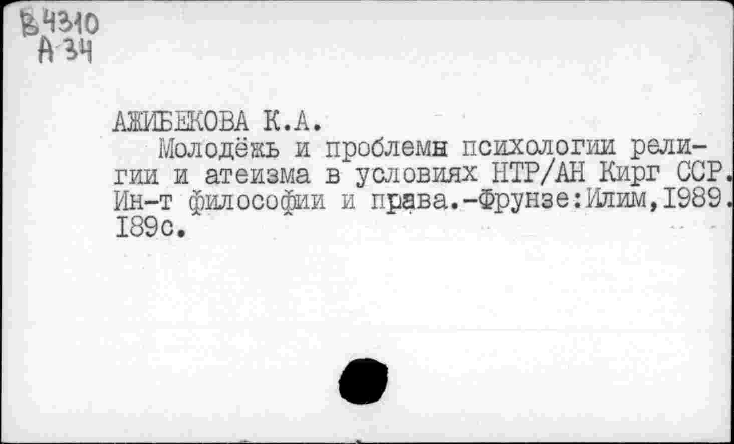 ﻿ЬНЫО мн
АЖИБЕКОВА К.А.
Молодёжь и проблемы психологии религии и атеизма в условиях НТР/АН Кирг ССР Ин-т философии и права.-Фрунзе:Илим,1989 189с.